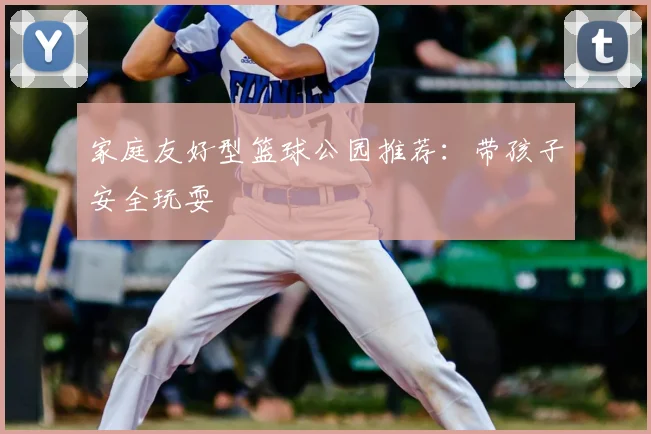 家庭友好型篮球公园推荐:带孩子安全玩耍