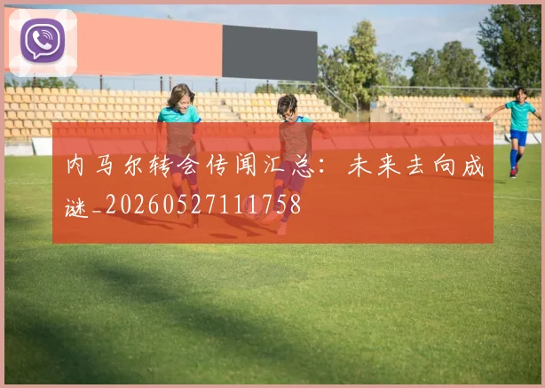 内马尔转会传闻汇总:未来去向成谜_20260527111758
