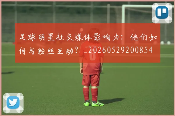 足球明星社交媒体影响力：他们如何与粉丝互动？_20260529200854